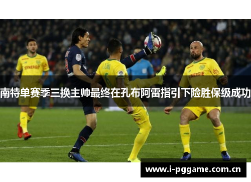 南特单赛季三换主帅最终在孔布阿雷指引下险胜保级成功